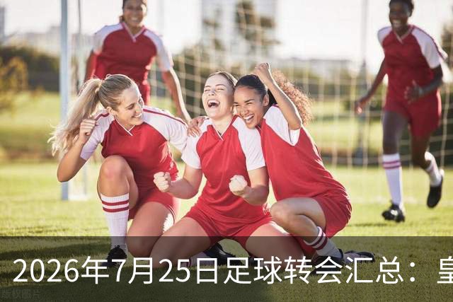 2026年7月25日足球转会汇总：皇马巴黎竞逐罗德里等多笔动态